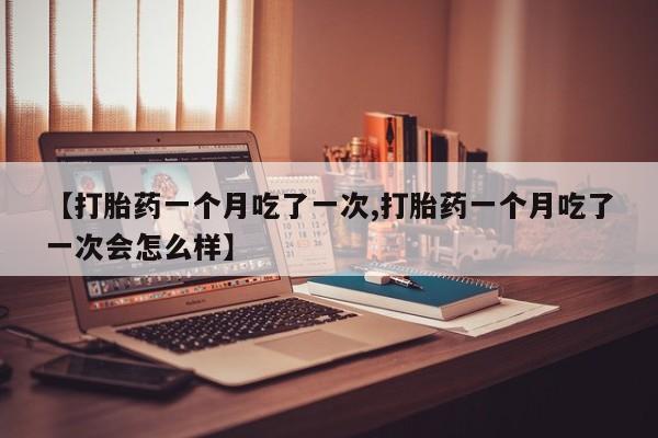 药流药网上购买【打胎药一个月吃了一次,打胎药一个月吃了一次会怎么样】