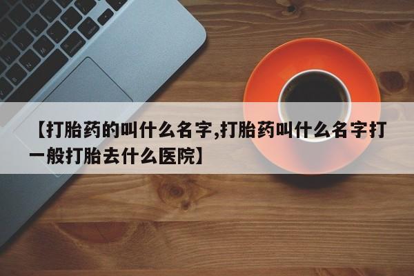 药流药网上购买【打胎药的叫什么名字,打胎药叫什么名字打一般打胎去什么医院】