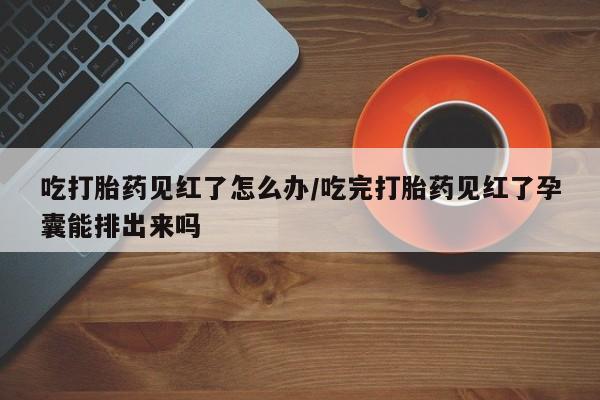 药流药网上购买吃打胎药见红了怎么办/吃完打胎药见红了孕囊能排出来吗