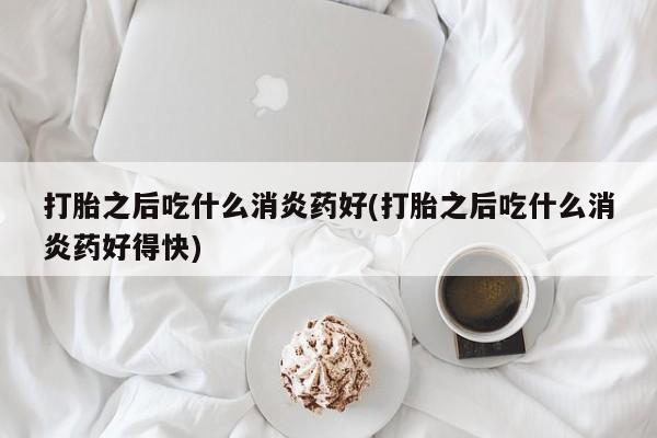 药流药网上购买打胎之后吃什么消炎药好(打胎之后吃什么消炎药好得快)