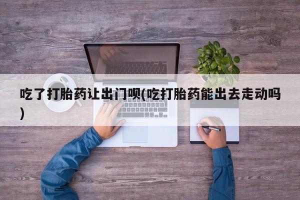 药流药网上购买吃了打胎药让出门呗(吃打胎药能出去走动吗)