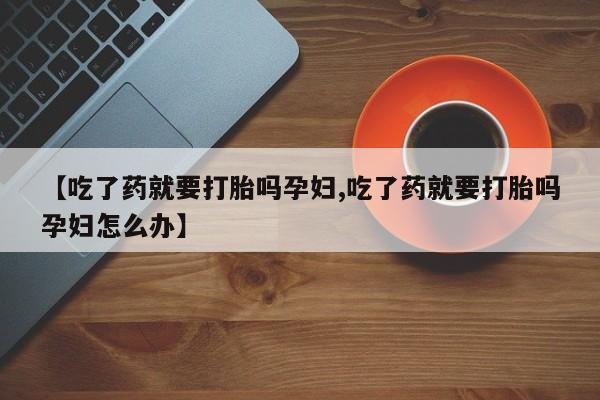 药流药网上购买【吃了药就要打胎吗孕妇,吃了药就要打胎吗孕妇怎么办】