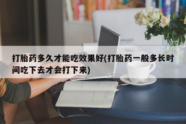 药流药网上购买打胎药多久才能吃效果好(打胎药一般多长时间吃下去才会打下来)