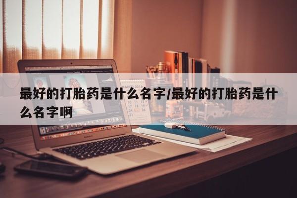 药流药网上购买最好的打胎药是什么名字/最好的打胎药是什么名字啊