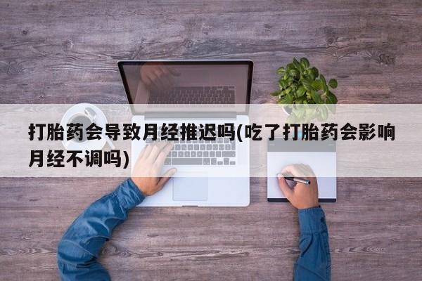 药流药网上购买打胎药会导致月经推迟吗(吃了打胎药会影响月经不调吗)