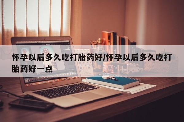 药流药网上购买怀孕以后多久吃打胎药好/怀孕以后多久吃打胎药好一点