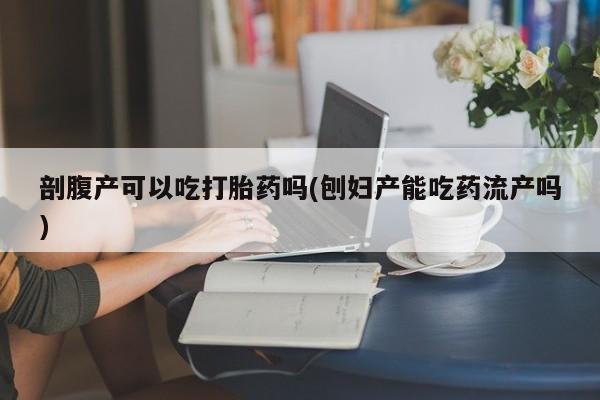 药流药网上购买剖腹产可以吃打胎药吗(刨妇产能吃药流产吗)
