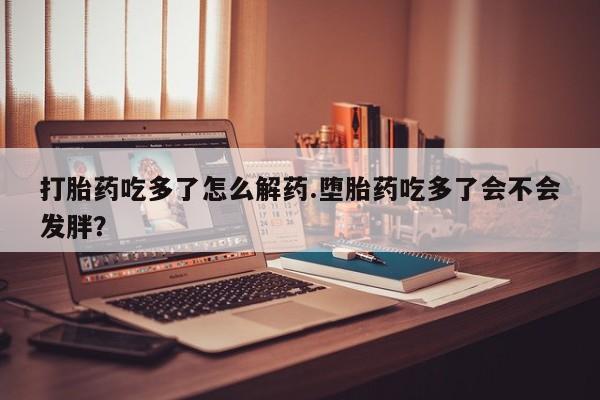 药流药网上购买打胎药吃多了怎么解药.堕胎药吃多了会不会发胖？