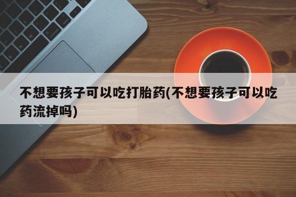 药流药网上购买不想要孩子可以吃打胎药(不想要孩子可以吃药流掉吗)