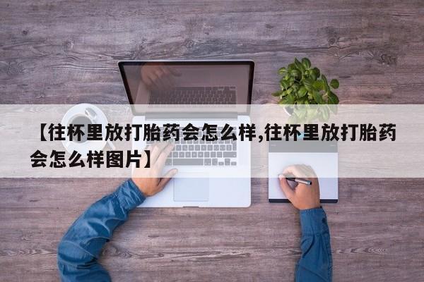 药流药网上购买【往杯里放打胎药会怎么样,往杯里放打胎药会怎么样图片】