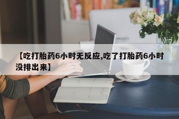 药流药网上购买【吃打胎药6小时无反应,吃了打胎药6小时没排出来】