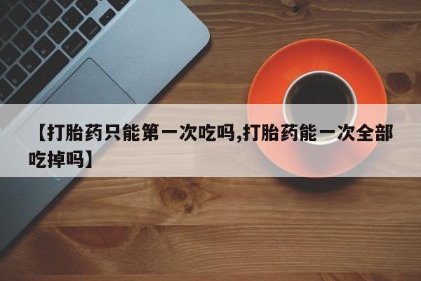 药流药网上购买【打胎药只能第一次吃吗,打胎药能一次全部吃掉吗】