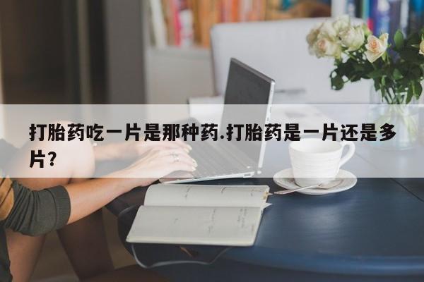 药流药网上购买打胎药吃一片是那种药.打胎药是一片还是多片？