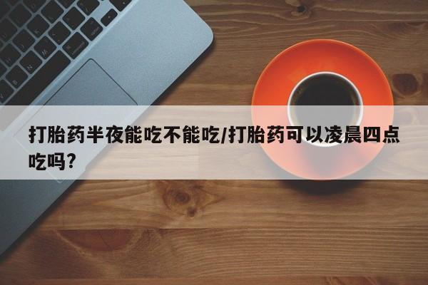 药流药网上购买打胎药半夜能吃不能吃/打胎药可以凌晨四点吃吗?