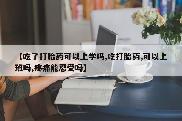 药流药网上购买【吃了打胎药可以上学吗,吃打胎药,可以上班吗,疼痛能忍受吗】