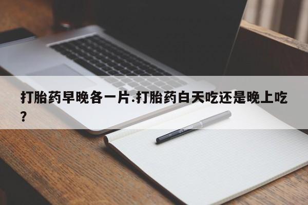 药流药网上购买打胎药早晚各一片.打胎药白天吃还是晚上吃？