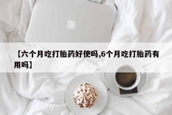 药流药网上购买【六个月吃打胎药好使吗,6个月吃打胎药有用吗】