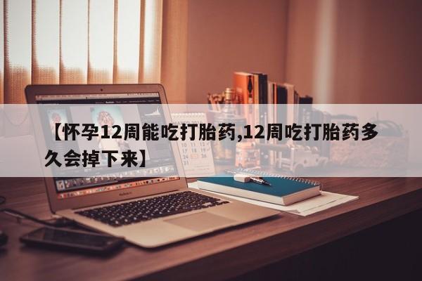 药流药网上购买【怀孕12周能吃打胎药,12周吃打胎药多久会掉下来】
