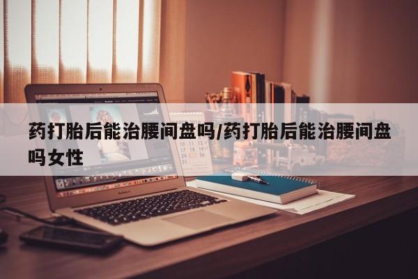 药流药网上购买药打胎后能治腰间盘吗/药打胎后能治腰间盘吗女性