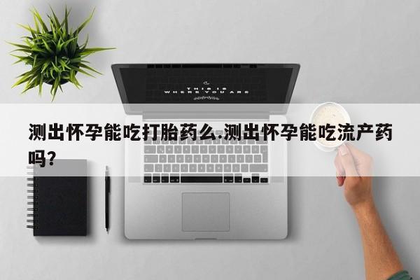 药流药网上购买测出怀孕能吃打胎药么.测出怀孕能吃流产药吗？