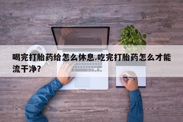 药流药网上购买喝完打胎药给怎么休息.吃完打胎药怎么才能流干净？