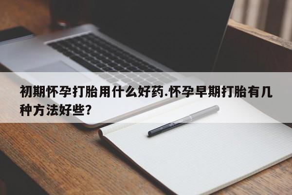 药流药网上购买初期怀孕打胎用什么好药.怀孕早期打胎有几种方法好些？