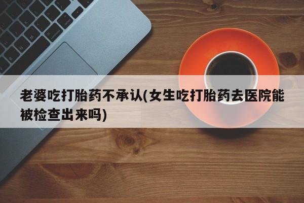 药流药网上购买老婆吃打胎药不承认(女生吃打胎药去医院能被检查出来吗)