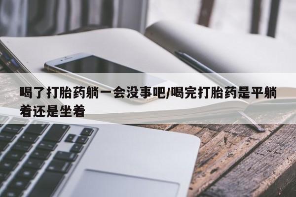 药流药网上购买喝了打胎药躺一会没事吧/喝完打胎药是平躺着还是坐着