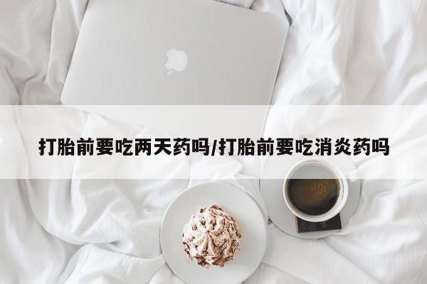 药流药网上购买打胎前要吃两天药吗/打胎前要吃消炎药吗
