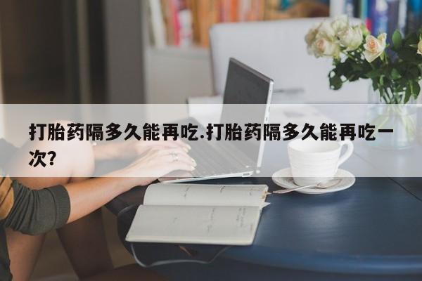 药流药网上购买打胎药隔多久能再吃.打胎药隔多久能再吃一次？