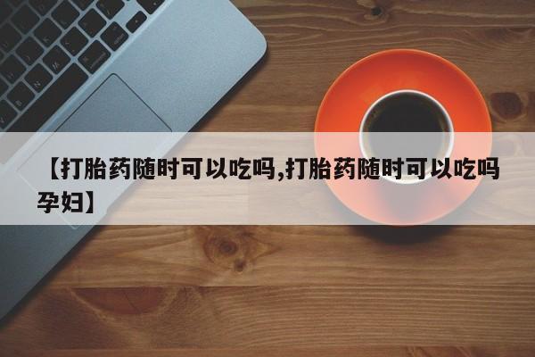 药流药网上购买【打胎药随时可以吃吗,打胎药随时可以吃吗孕妇】