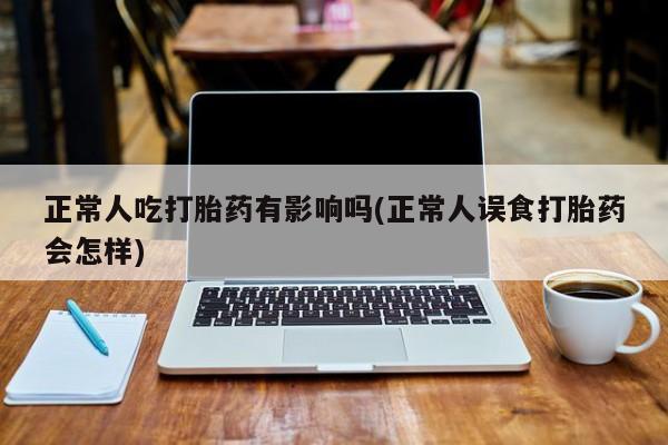 药流药网上购买正常人吃打胎药有影响吗(正常人误食打胎药会怎样)