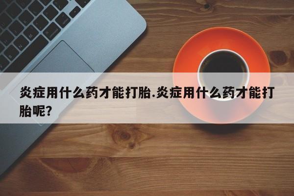 药流药网上购买炎症用什么药才能打胎.炎症用什么药才能打胎呢？