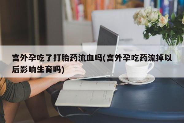 药流药网上购买宫外孕吃了打胎药流血吗(宫外孕吃药流掉以后影响生育吗)