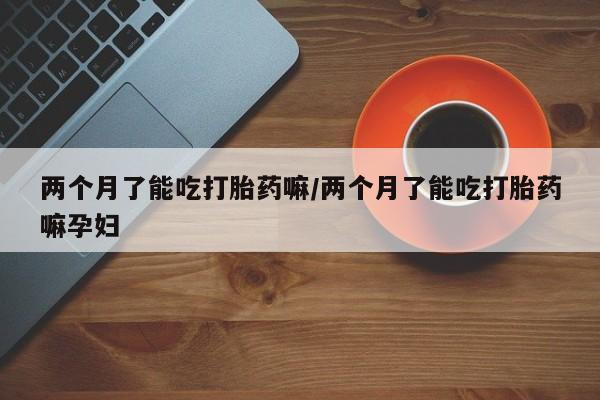 药流药网上购买两个月了能吃打胎药嘛/两个月了能吃打胎药嘛孕妇