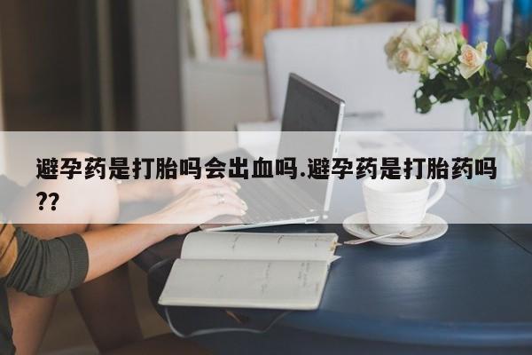 药流药网上购买避孕药是打胎吗会出血吗.避孕药是打胎药吗?？