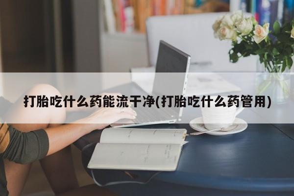 药流药网上购买打胎吃什么药能流干净(打胎吃什么药管用)