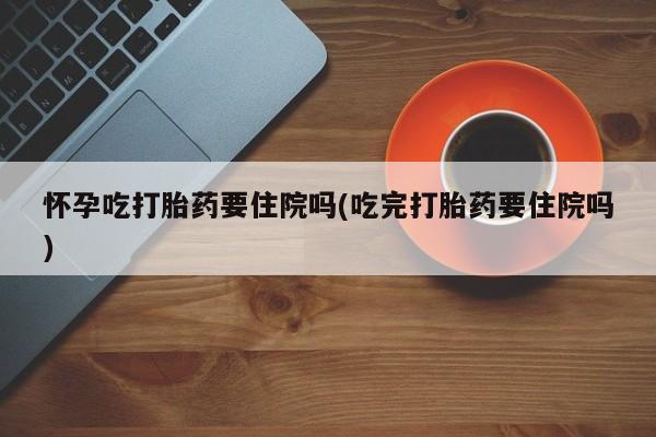 药流药网上购买怀孕吃打胎药要住院吗(吃完打胎药要住院吗)