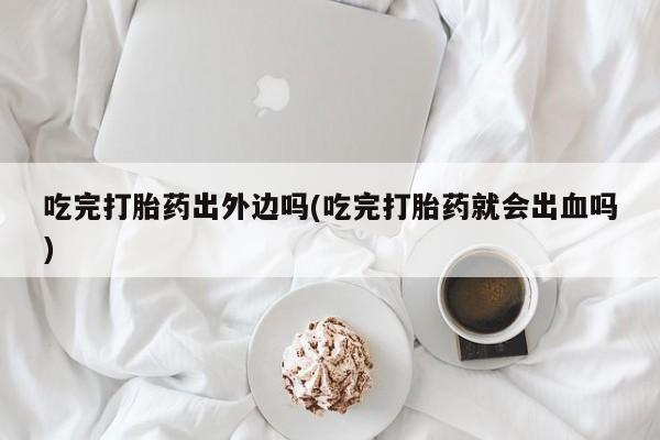 药流药网上购买吃完打胎药出外边吗(吃完打胎药就会出血吗)