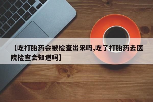 药流药网上购买【吃打胎药会被检查出来吗,吃了打胎药去医院检查会知道吗】