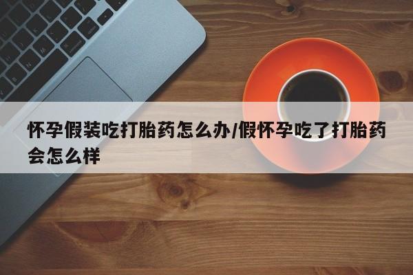药流药网上购买怀孕假装吃打胎药怎么办/假怀孕吃了打胎药会怎么样