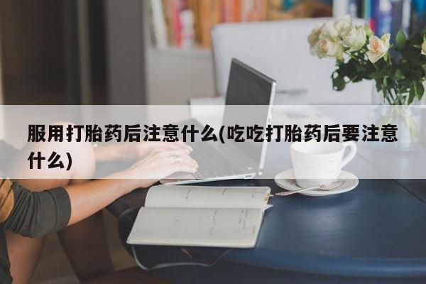 药流药网上购买服用打胎药后注意什么(吃吃打胎药后要注意什么)