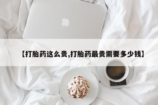 药流药网上购买【打胎药这么贵,打胎药最贵需要多少钱】