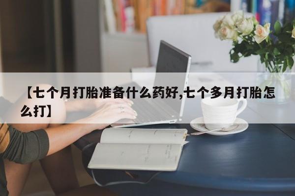 药流药网上购买【七个月打胎准备什么药好,七个多月打胎怎么打】