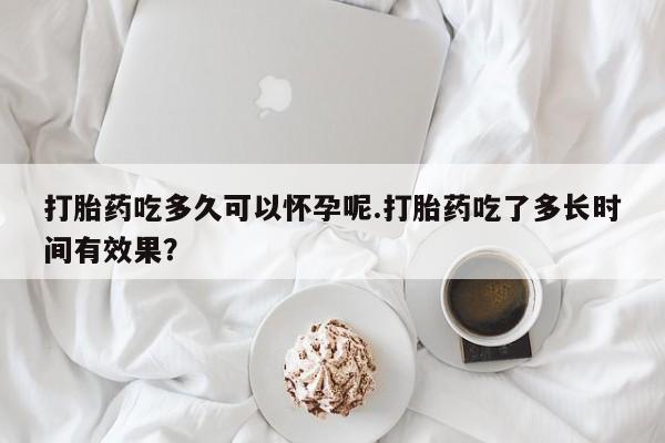 药流药网上购买打胎药吃多久可以怀孕呢.打胎药吃了多长时间有效果？