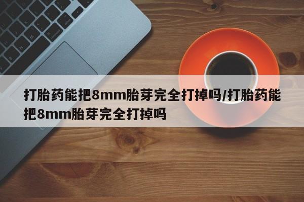 药流药网上购买打胎药能把8mm胎芽完全打掉吗/打胎药能把8mm胎芽完全打掉吗