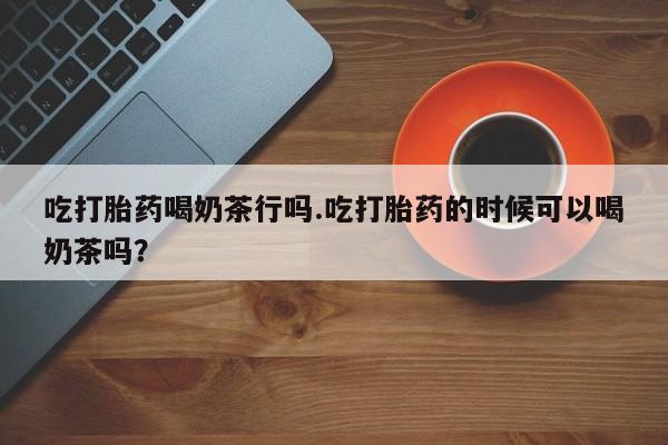 药流药网上购买吃打胎药喝奶茶行吗.吃打胎药的时候可以喝奶茶吗？