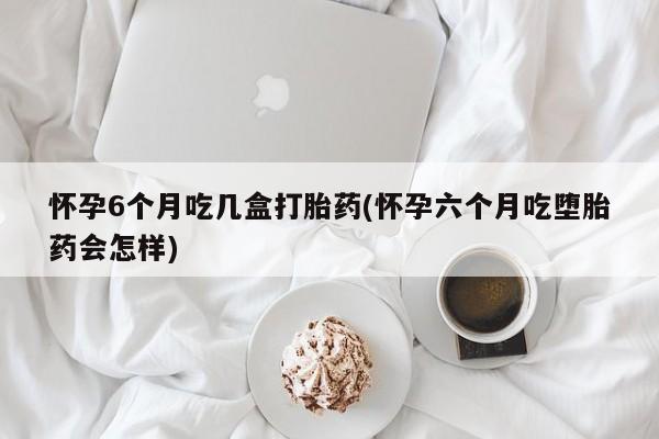 药流药网上购买怀孕6个月吃几盒打胎药(怀孕六个月吃堕胎药会怎样)
