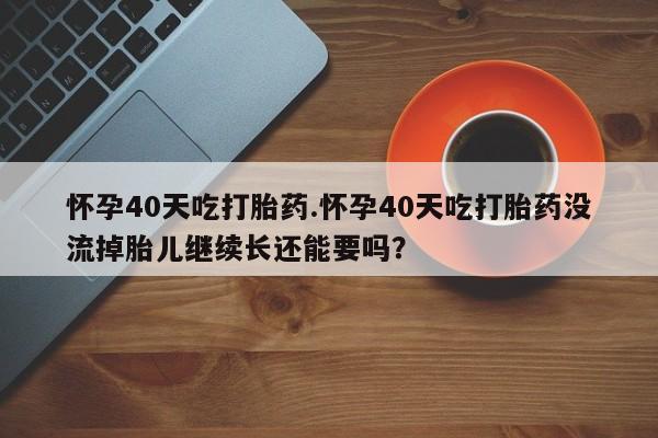 药流药网上购买怀孕40天吃打胎药.怀孕40天吃打胎药没流掉胎儿继续长还能要吗？