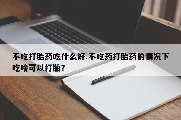 药流药网上购买不吃打胎药吃什么好.不吃药打胎药的情况下吃啥可以打胎？